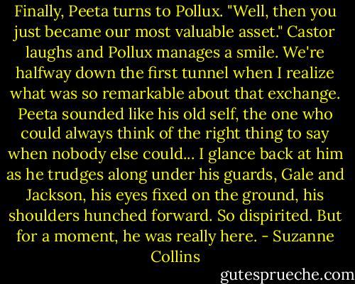 Finally, Peeta turns to Pollux. "Well, then you just became our most valuable asset." Castor laughs and Pollux manages a smile.<br />We're halfway down the first tunnel when I realize what was so remarkable about that exchange. Peeta sounded like his old self, the one who could always think of the right thing to say when nobody else could... I glance back at him as he trudges along under his guards, Gale and Jackson, his eyes fixed on the ground, his shoulders hunched forward. So dispirited. But for a moment, he was really here. - Suzanne Collins