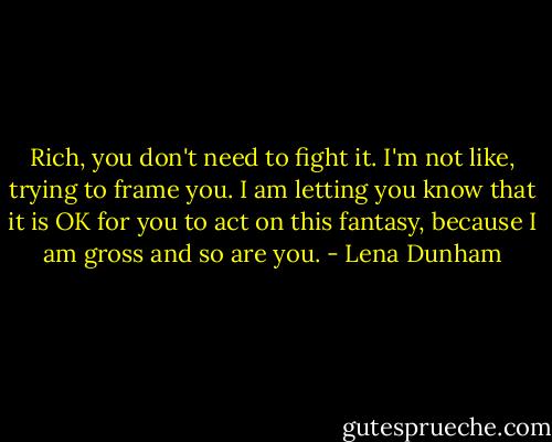 Rich, you don't need to fight it. I'm not like, trying to frame you. I am letting you know that it is OK for you to act on this fantasy, because I am gross and so are you. - Lena Dunham