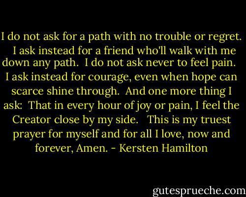 I do not ask for a path with no trouble or regret. <br /><br />I ask instead for a friend who'll walk with me down any path.<br /><br />I do not ask never to feel pain. <br /><br />I ask instead for courage, even when hope can scarce shine through.<br /><br />And one more thing I ask:<br /><br />That in every hour of joy or pain, I feel the Creator close by my side. <br /><br />This is my truest prayer for myself and for all I love, now and forever, Amen. - Kersten Hamilton