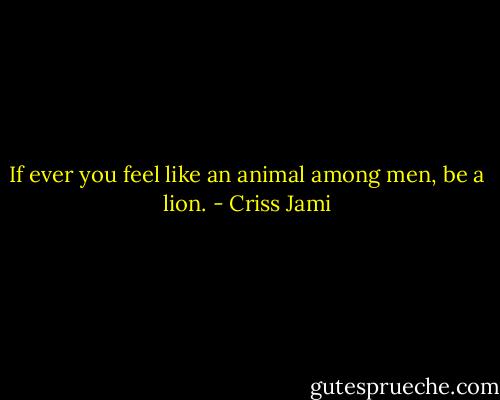 If ever you feel like an animal among men, be a lion. - Criss Jami