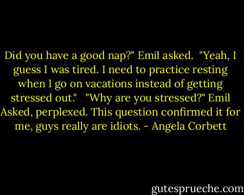 Did you have a good nap?" Emil asked.<br /><br />"Yeah, I guess I was tired. I need to practice resting when I go on vacations instead of getting stressed out." <br /><br />"Why are you stressed?" Emil Asked, perplexed. This question confirmed it for me, guys really are idiots. - Angela Corbett