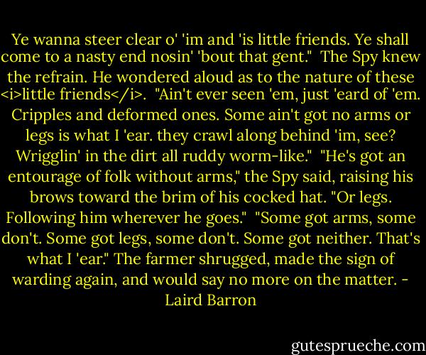 Ye wanna steer clear o' 'im and 'is little friends. Ye shall come to a nasty end nosin' 'bout that gent."<br /><br />The Spy knew the refrain. He wondered aloud as to the nature of these <i>little friends</i>.<br /><br />"Ain't ever seen 'em, just 'eard of 'em. Cripples and deformed ones. Some ain't got no arms or legs is what I 'ear. they crawl along behind 'im, see? Wrigglin' in the dirt all ruddy worm-like."<br /><br />"He's got an entourage of folk without arms," the Spy said, raising his brows toward the brim of his cocked hat. "Or legs. Following him wherever he goes."<br /><br />"Some got arms, some don't. Some got legs, some don't. Some got neither. That's what I 'ear." The farmer shrugged, made the sign of warding again, and would say no more on the matter. - Laird Barron