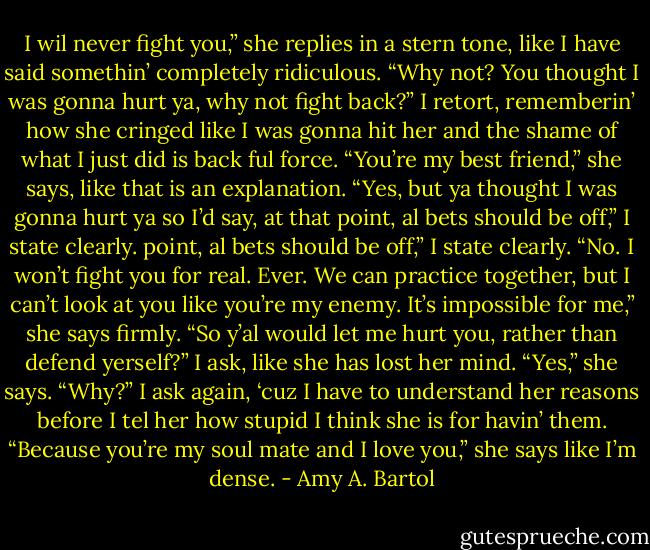 I wil never fight you,” she replies in a stern tone, like I have said somethin’ completely ridiculous.<br />“Why not? You thought I was gonna hurt ya, why not fight back?” I retort, rememberin’ how she cringed like I was gonna hit her and the shame of what I just did is back ful force.<br />“You’re my best friend,” she says, like that is an explanation.<br />“Yes, but ya thought I was gonna hurt ya so I’d say, at that point, al bets should be off,” I state clearly.<br />point, al bets should be off,” I state clearly.<br />“No. I won’t fight you for real. Ever. We can practice together, but I can’t look at you like you’re my enemy. It’s impossible for me,” she says firmly.<br />“So y’al would let me hurt you, rather than defend yerself?” I ask, like she has lost her mind.<br />“Yes,” she says.<br />“Why?” I ask again, ‘cuz I have to understand her reasons before I tel her how stupid I think she is for havin’ them.<br />“Because you’re my soul mate and I love you,” she says like I’m dense. - Amy A. Bartol