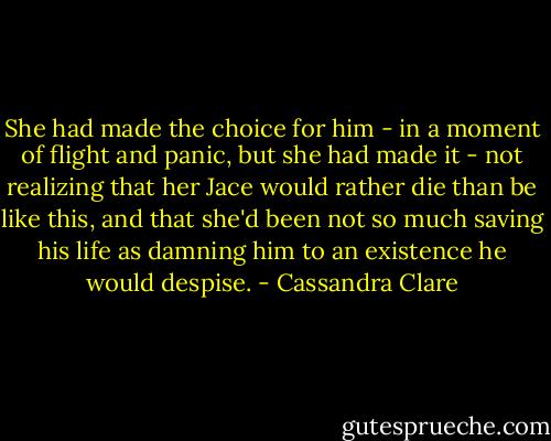 She had made the choice for him - in a moment of flight and panic, but she had made it - not realizing that her Jace would rather die than be like this, and that she'd been not so much saving his life as damning him to an existence he would despise. - Cassandra Clare