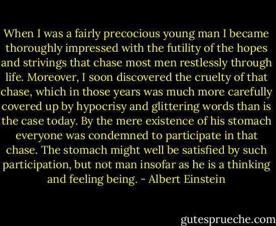 When I was a fairly precocious young man I became thoroughly impressed with the futility of the hopes and strivings that chase most men restlessly through life. Moreover, I soon discovered the cruelty of that chase, which in those years was much more carefully covered up by hypocrisy and glittering words than is the case today. By the mere existence of his stomach everyone was condemned to participate in that chase. The stomach might well be satisfied by such participation, but not man insofar as he is a thinking and feeling being. - Albert Einstein