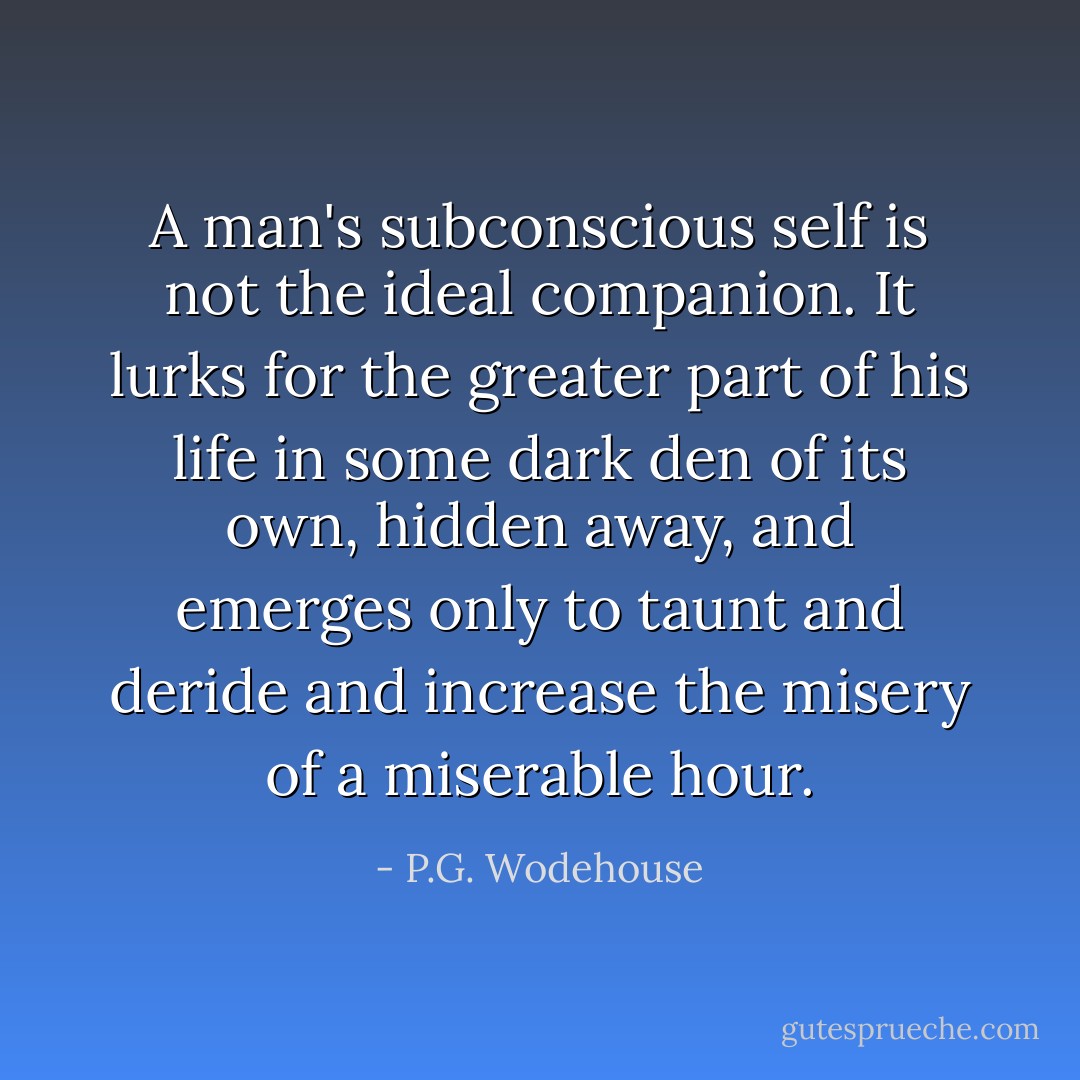 A man's subconscious self is not the ideal companion. It lurks for the greater part of his life in some dark den of its own, hidden away, and emerges only to taunt and deride and increase the misery of a miserable hour. - P.G. Wodehouse