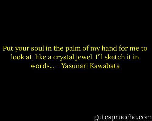 Put your soul in the palm of my hand for me to look at, like a crystal jewel. I'll sketch it in words... - Yasunari Kawabata