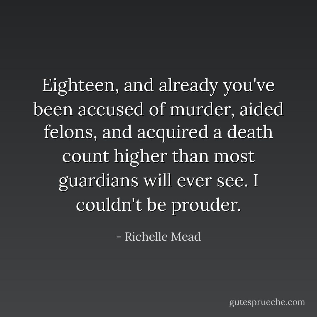 Eighteen, and already you've been accused of murder, aided felons, and acquired a death count higher than most guardians will ever see. I couldn't be prouder. - Richelle Mead