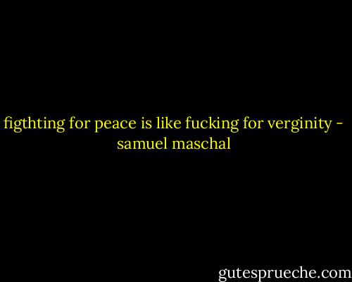 figthting for peace is like fucking for verginity - samuel maschal