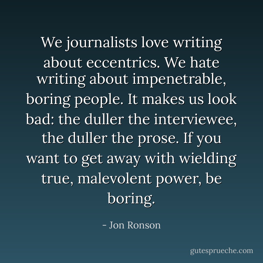 We journalists love writing about eccentrics. We hate writing about impenetrable, boring people. It makes us look bad: the duller the interviewee, the duller the prose. If you want to get away with wielding true, malevolent power, be boring. - Jon Ronson