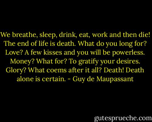 We breathe, sleep, drink, eat, work and then die! The end of life is death. What do you long for? Love? A few kisses and you will be powerless. Money? What for? To gratify your desires. Glory? What coems after it all? Death! Death alone is certain. - Guy de Maupassant