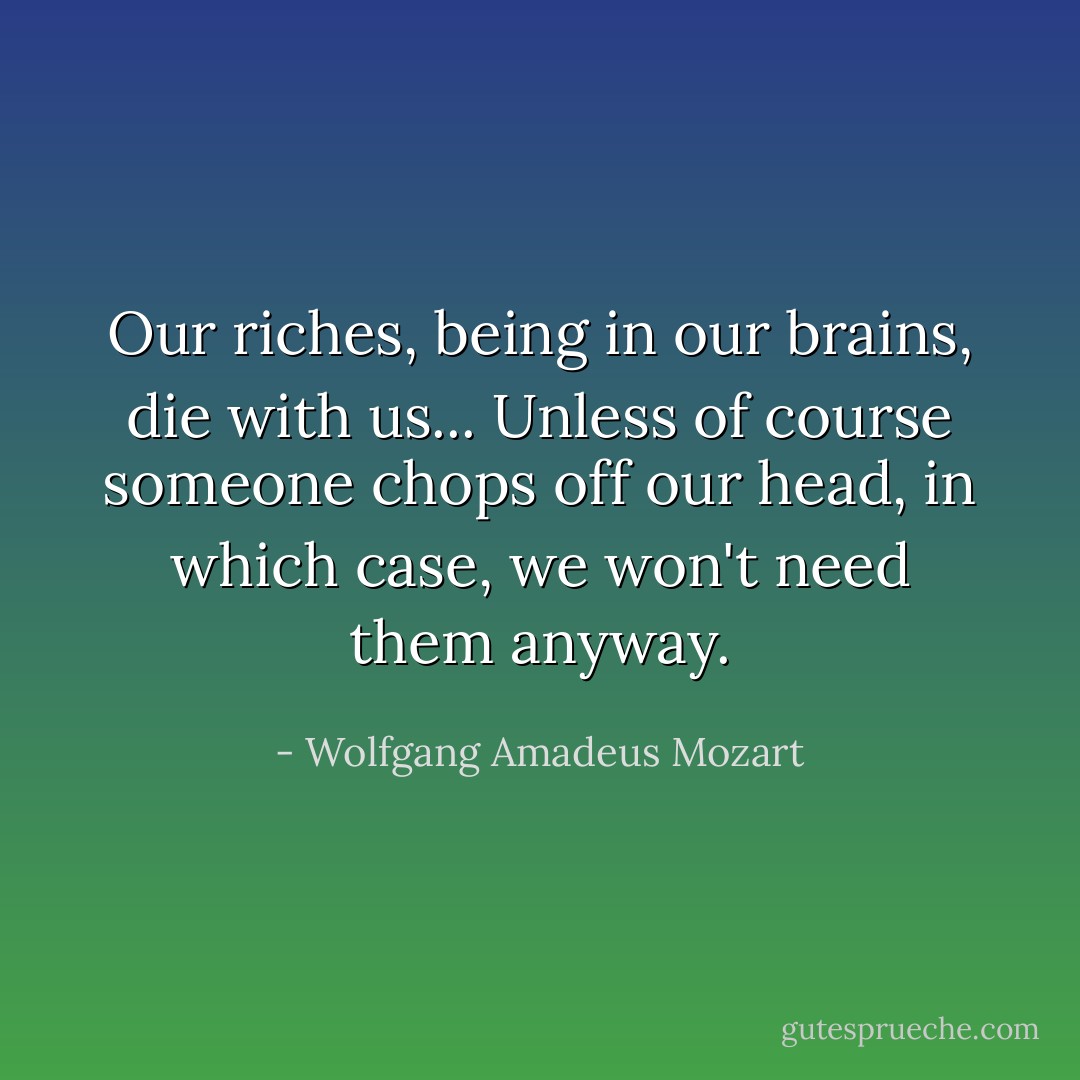 Our riches, being in our brains, die with us... Unless of course someone chops off our head, in which case, we won't need them anyway. - Wolfgang Amadeus Mozart