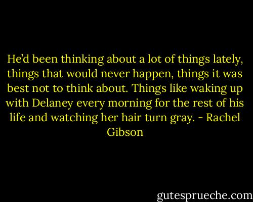 He’d been thinking about a lot of things lately, things that would never happen, things it was best not to think about. Things like waking up with Delaney every morning for the rest of his life and watching her hair turn gray. - Rachel Gibson