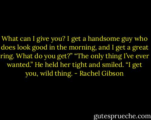 What can I give you? I get a handsome guy who does look good in the morning, and I get a great ring. What do you get?”<br />“The only thing I’ve ever wanted.” He held her tight and smiled. “I get you, wild thing. - Rachel Gibson