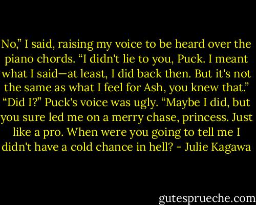 No,” I said, raising my voice to be heard over the piano chords. “I didn't lie to you, Puck. I meant what I said—at least, I did back then. But it's not the same as what I feel for Ash, you knew that.”<br />“Did I?” Puck's voice was ugly. “Maybe I did, but you sure led me on a merry chase, princess. Just like a pro. When were you going to tell me I didn't have a cold chance in hell? - Julie Kagawa