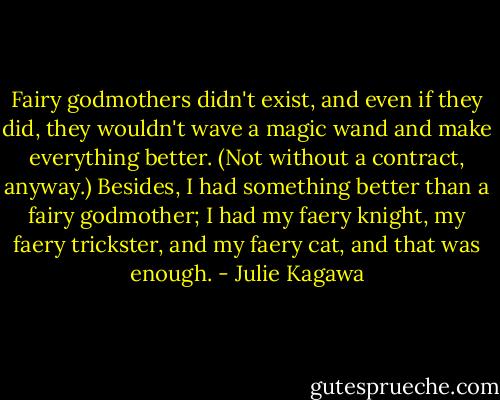 Fairy godmothers didn't exist, and even if they did, they wouldn't wave a magic wand and make everything better. (Not without a contract, anyway.) Besides, I had something better than a fairy godmother; I had my faery knight, my faery trickster, and my faery cat, and that was enough. - Julie Kagawa