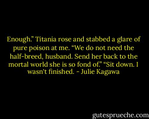 Enough.” Titania rose and stabbed a glare of pure poison at me. “We do not need the half-breed, husband. Send her back to the mortal world she is so fond of.”<br />“Sit down. I wasn't finished. - Julie Kagawa