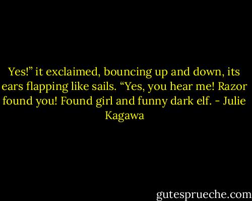 Yes!” it exclaimed, bouncing up and down, its ears flapping like sails. “Yes, you hear me! Razor found you! Found girl and funny dark elf. - Julie Kagawa