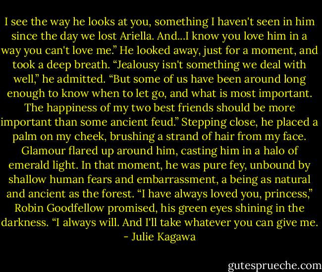 I see the way he looks at you, something I haven't seen in him since the day we lost Ariella. And...I know you love him in a way you can't love me.” He looked away, just for a moment, and took a deep breath. “Jealousy isn't something we deal with well,” he admitted. “But some of us have been around long enough to know when to let go, and what is most important. The happiness of my two best friends should be more important than some ancient feud.” Stepping close, he placed a palm on my cheek, brushing a strand of hair from my face. Glamour flared up around him, casting him in a halo of emerald light. In that moment, he was pure fey, unbound by shallow human fears and embarrassment, a being as natural and ancient as the forest. “I have always loved you, princess,” Robin Goodfellow promised, his green eyes shining in the darkness. “I always will. And I'll take whatever you can give me. - Julie Kagawa