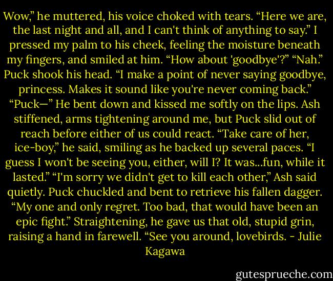 Wow,” he muttered, his voice choked with tears. “Here we are, the last night and all, and I can't think of anything to say.”<br />I pressed my palm to his cheek, feeling the moisture beneath my fingers, and smiled at him. “How about 'goodbye'?”<br />“Nah.” Puck shook his head. “I make a point of never saying goodbye, princess. Makes it sound like you're never coming back.”<br />“Puck—”<br />He bent down and kissed me softly on the lips. Ash stiffened, arms tightening around me, but Puck slid out of reach before either of us could react. “Take care of her, ice-boy,” he said, smiling as he backed up several paces. “I guess I won't be seeing you, either, will I? It was...fun, while it lasted.”<br />“I'm sorry we didn't get to kill each other,” Ash said quietly.<br />Puck chuckled and bent to retrieve his fallen dagger. “My one and only regret. Too bad, that would have been an epic fight.” Straightening, he gave us that old, stupid grin, raising a hand in farewell. “See you around, lovebirds. - Julie Kagawa
