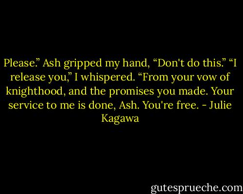 Please.” Ash gripped my hand, “Don't do this.”<br />“I release you,” I whispered. “From your vow of knighthood, and the promises you made. Your service to me is done, Ash. You're free. - Julie Kagawa