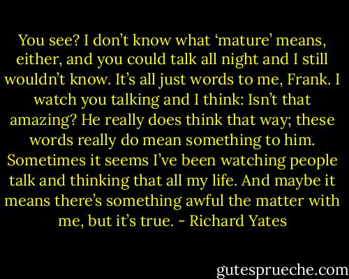You see? I don’t know what ‘mature’ means, either, and you could talk all night and I still wouldn’t know. It’s all just words to me, Frank. I watch you talking and I think: Isn’t that amazing? He really does think that way; these words really do mean something to him. Sometimes it seems I’ve been watching people talk and thinking that all my life. And maybe it means there’s something awful the matter with me, but it’s true. - Richard Yates