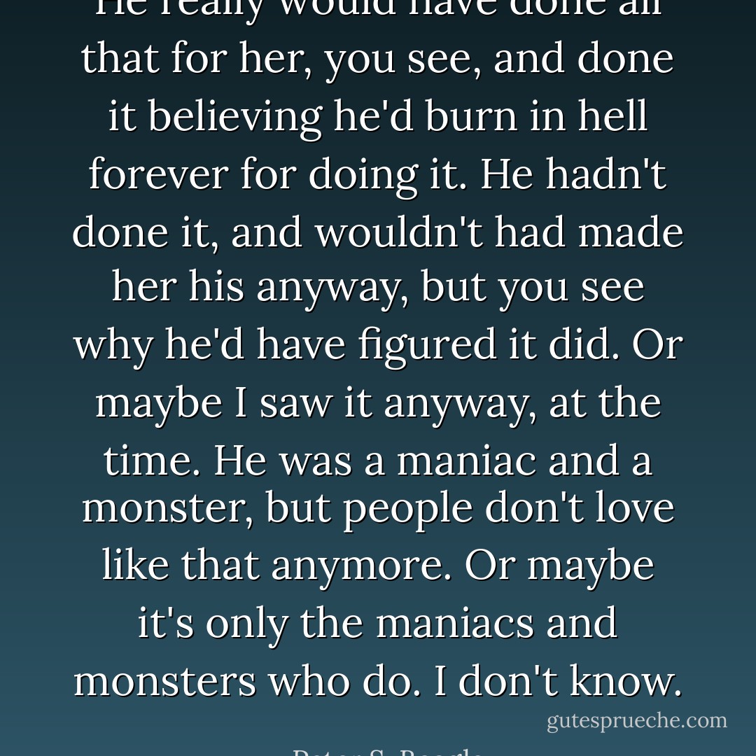 He really would have done all that for her, you see, and done it believing he'd burn in hell forever for doing it. He hadn't done it, and wouldn't had made her his anyway, but you see why he'd have figured it did. Or maybe I saw it anyway, at the time. He was a maniac and a monster, but people don't love like that anymore. Or maybe it's only the maniacs and monsters who do. I don't know.  - Peter S. Beagle