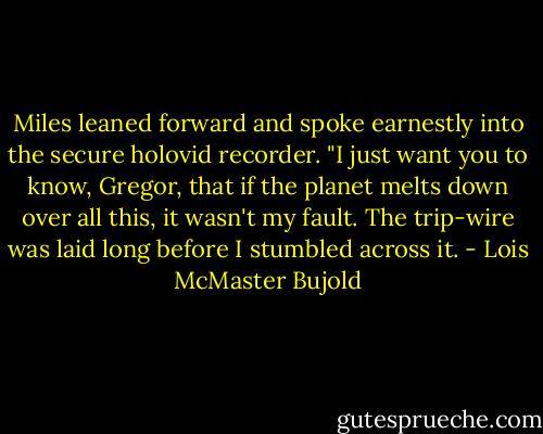Miles leaned forward and spoke earnestly into the secure holovid recorder. "I just want you to know, Gregor, that if the planet melts down over all this, it wasn't my fault. The trip-wire was laid long before I stumbled across it. - Lois McMaster Bujold