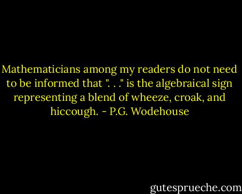 Mathematicians among my readers do not need to be informed that ". . ." is the algebraical sign representing a blend of wheeze, croak, and hiccough. - P.G. Wodehouse