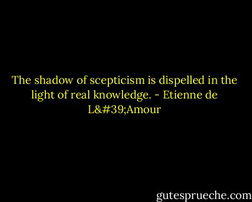 The shadow of scepticism is dispelled in the light of real knowledge. - Etienne de L'Amour