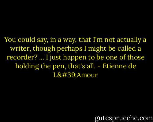You could say, in a way, that I'm not actually a writer, though perhaps I might be called a recorder? ... I just happen to be one of those holding the pen, that's all. - Etienne de L'Amour
