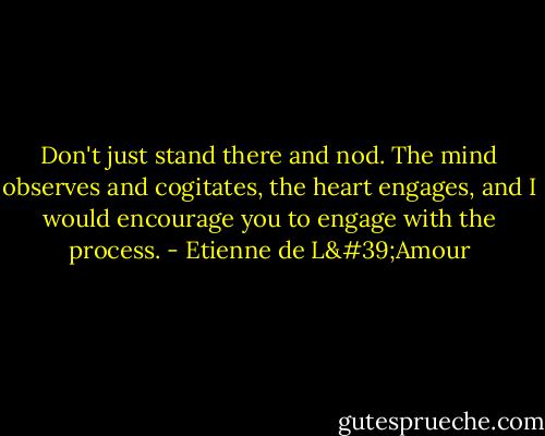Don't just stand there and nod. The mind observes and cogitates, the heart engages, and I would encourage you to engage with the process. - Etienne de L'Amour