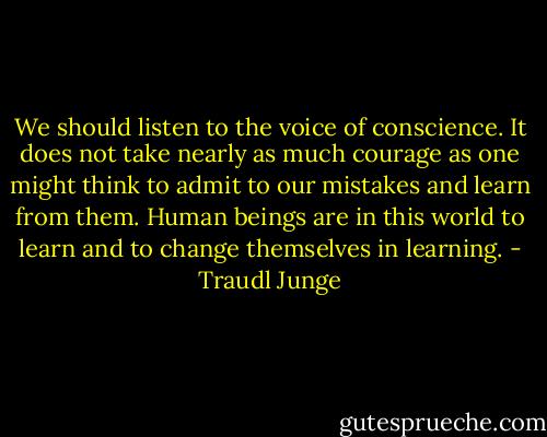 We should listen to the voice of conscience. It does not take nearly as much courage as one might think to admit to our mistakes and learn from them. Human beings are in this world to learn and to change themselves in learning. - Traudl Junge