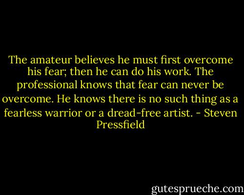 The amateur believes he must first overcome his fear; then he can do his work. The professional knows that fear can never be overcome. He knows there is no such thing as a fearless warrior or a dread-free artist. - Steven Pressfield