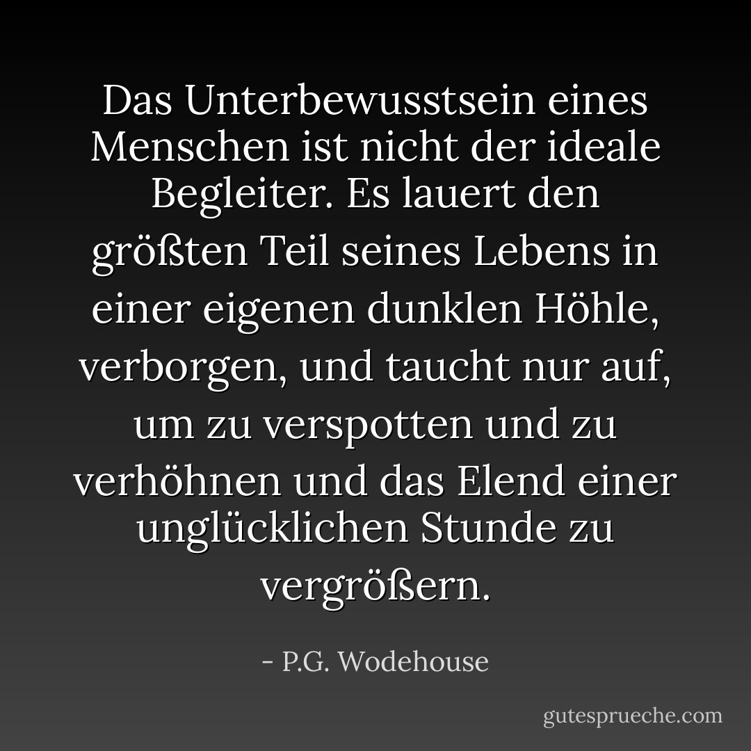 Das Unterbewusstsein eines Menschen ist nicht der ideale Begleiter. Es lauert den größten Teil seines Lebens in einer eigenen dunklen Höhle, verborgen, und taucht nur auf, um zu verspotten und zu verhöhnen und das Elend einer unglücklichen Stunde zu vergrößern. - P.G. Wodehouse<