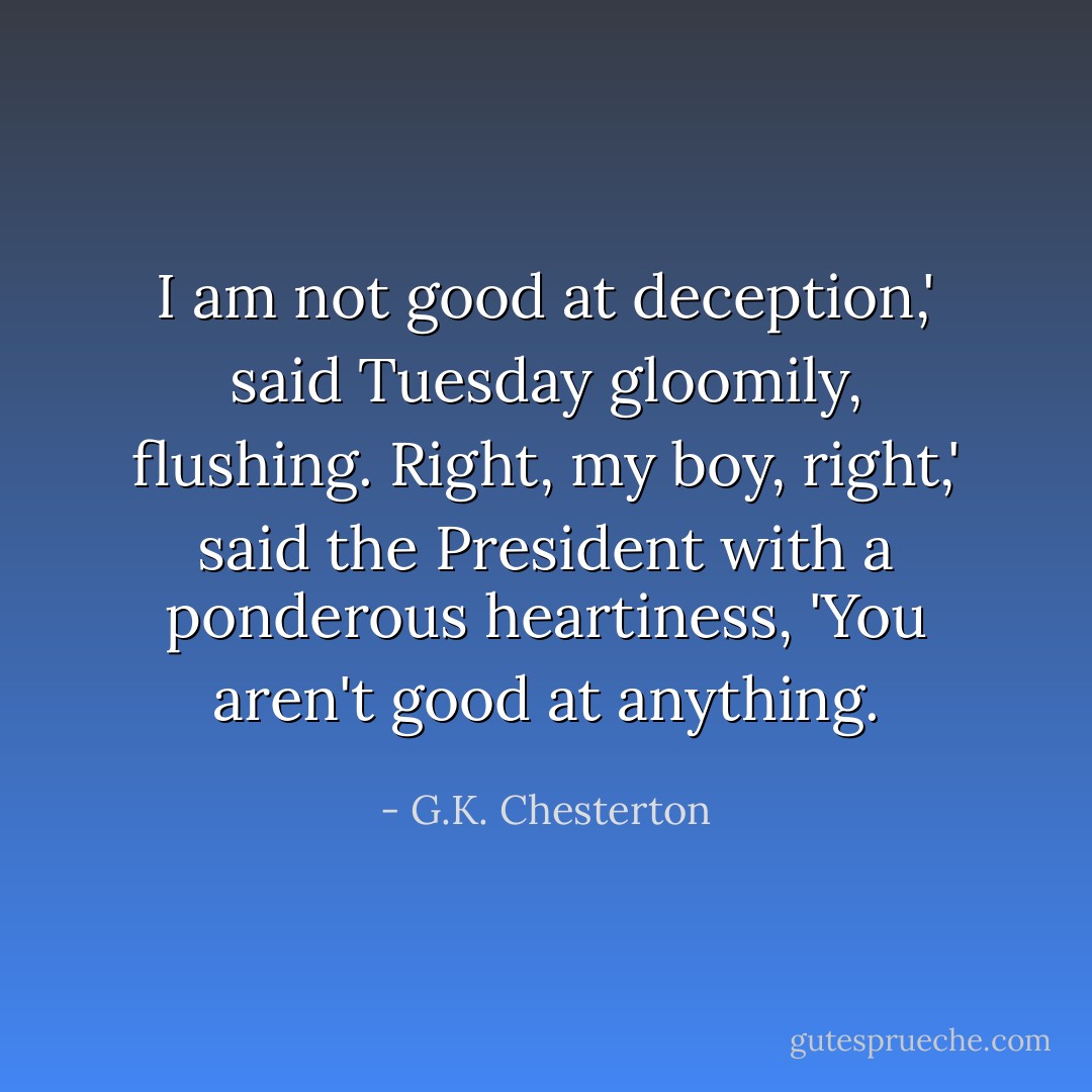I am not good at deception,' said Tuesday gloomily, flushing.<br />Right, my boy, right,' said the President with a ponderous heartiness, 'You aren't good at anything. - G.K. Chesterton