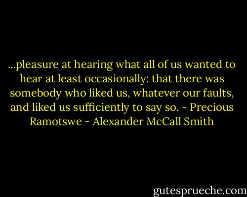...pleasure at hearing what all of us wanted to hear at least occasionally: that there was somebody who liked us, whatever our faults, and liked us sufficiently to say so. - Precious Ramotswe - Alexander McCall Smith
