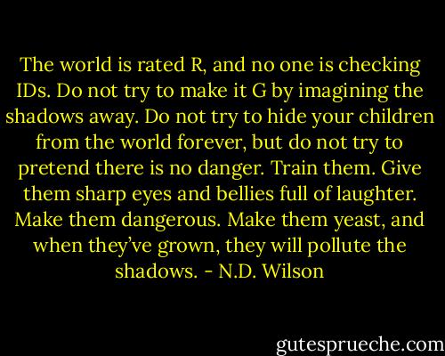 The world is rated R, and no one is checking IDs. Do not try to make it G by imagining the shadows away. Do not try to hide your children from the world forever, but do not try to pretend there is no danger. Train them. Give them sharp eyes and bellies full of laughter. Make them dangerous. Make them yeast, and when they’ve grown, they will pollute the shadows. - N.D. Wilson