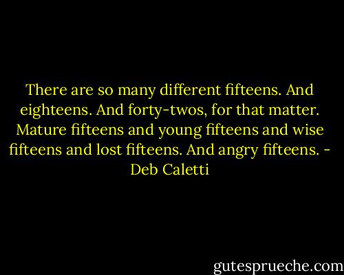 There are so many different fifteens. And eighteens. And forty-twos, for that matter. Mature fifteens and young fifteens and wise fifteens and lost fifteens. And angry fifteens. - Deb Caletti