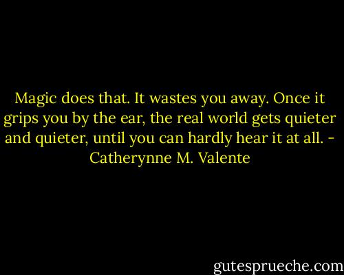 Magic does that. It wastes you away. Once it grips you by the ear, the real world gets quieter and quieter, until you can hardly hear it at all. - Catherynne M. Valente