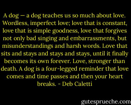 A dog — a dog teaches us so much about love. Wordless, imperfect love; love that is constant, love that is simple<br />goodness, love that forgives not only bad singing and embarrassments, but misunderstandings and harsh words.<br />Love that sits and stays and stays and stays, until it finally becomes its own forever. Love, stronger than death. A dog is a four-legged reminder that love comes and time passes and then your heart breaks. - Deb Caletti