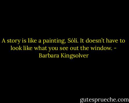A story is like a painting, Sóli. It doesn’t have to look like what you see out the window. - Barbara Kingsolver