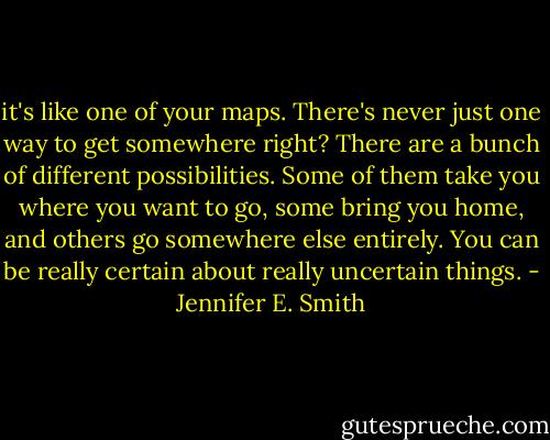it's like one of your maps. There's never just one way to get somewhere right? There are a bunch of different possibilities. Some of them take you where you want to go, some bring you home, and others go somewhere else entirely. You can be really certain about really uncertain things. - Jennifer E. Smith