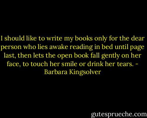I should like to write my books only for the dear person who lies awake reading in bed until page last, then lets the open book fall gently on her face, to touch her smile or drink her tears. - Barbara Kingsolver