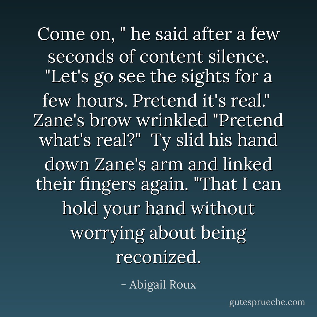 Come on, " he said after a few seconds of content silence. "Let's go see the sights for a few hours. Pretend it's real."<br /><br />Zane's brow wrinkled "Pretend what's real?"<br /><br />Ty slid his hand down Zane's arm and linked their fingers again. "That I can hold your hand without worrying about being reconized. - Abigail Roux