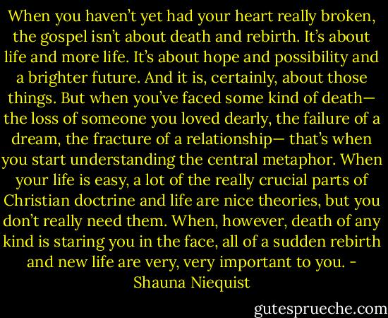 When you haven’t yet had your heart really broken, the gospel isn’t about death and rebirth. It’s about life and more life. It’s about hope and possibility and a brighter future. And it is, certainly, about those things.<br />But when you’ve faced some kind of death— the loss of someone you loved dearly, the failure of a dream, the fracture of a relationship— that’s when you start understanding the central metaphor. When your life is easy, a lot of the really crucial parts of Christian doctrine and life are nice theories, but you don’t really need them. When, however, death of any kind is staring you in the face, all of a sudden rebirth and new life are very, very important to you. - Shauna Niequist