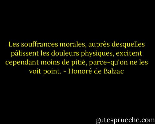 Les souffrances morales, auprès desquelles pâlissent les douleurs physiques, excitent cependant moins de pitié, parce-qu'on ne les voit point. - Honoré de Balzac