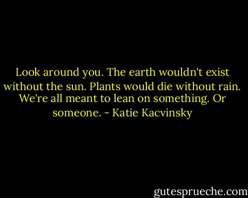 Look around you. The earth wouldn't exist without the sun. Plants would die without rain. We're all meant to lean on something. Or someone. - Katie Kacvinsky