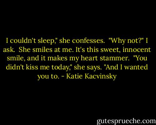I couldn't sleep," she confesses.<br /> "Why not?" I ask.<br /> She smiles at me. It's this sweet, innocent smile, and it makes my heart stammer.<br /> "You didn't kiss me today," she says. "And I wanted you to. - Katie Kacvinsky