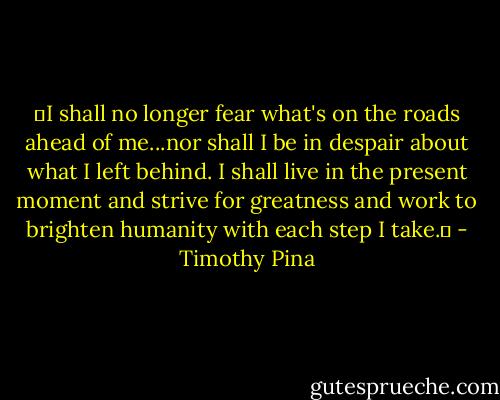 ❤I shall no longer fear what's on the roads ahead of me...nor shall I be in despair about what I left behind. I shall live in the present moment and strive for greatness and work to brighten humanity with each step I take.✌ - Timothy Pina